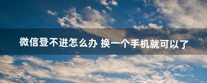 微信登不进怎么办 换一个手机就可以了（微信换个手机老是登录不上去)